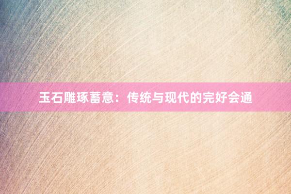 玉石雕琢蓄意：传统与现代的完好会通