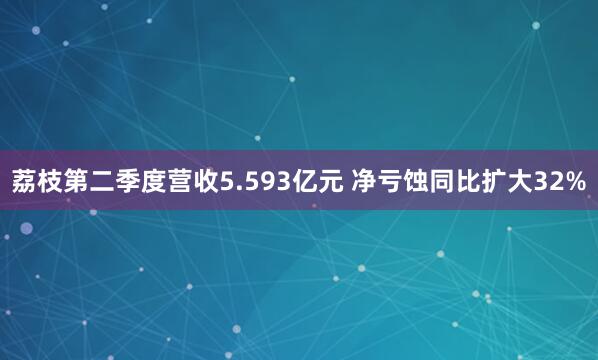 荔枝第二季度营收5.593亿元 净亏蚀同比扩大32%